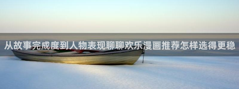 梦漫漫画阅读指南:从故事完成度到人物表现聊聊欢乐漫画推荐怎样选得更稳